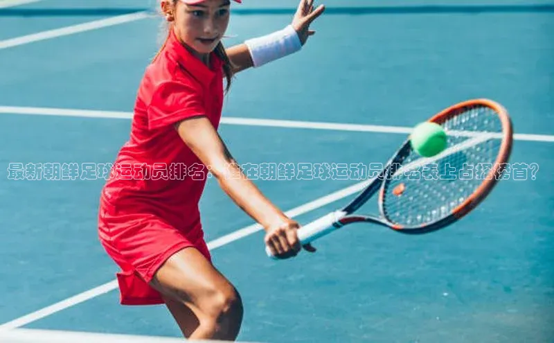 Vsport入口小度商城最新朝鲜足球运动员排名：谁在朝鲜足球运动员排名表上占据榜首？