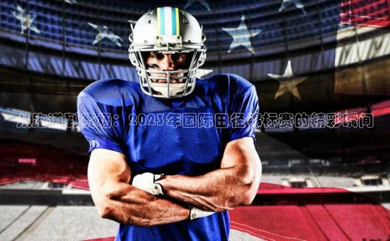 从跑道到赛场：2023年国际田径锦标赛的精彩瞬间