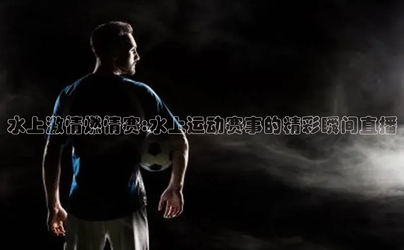 水上激情燃情赛:水上运动赛事的精彩瞬间直播