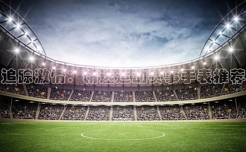 追踪激情：精选运动赛事手表推荐